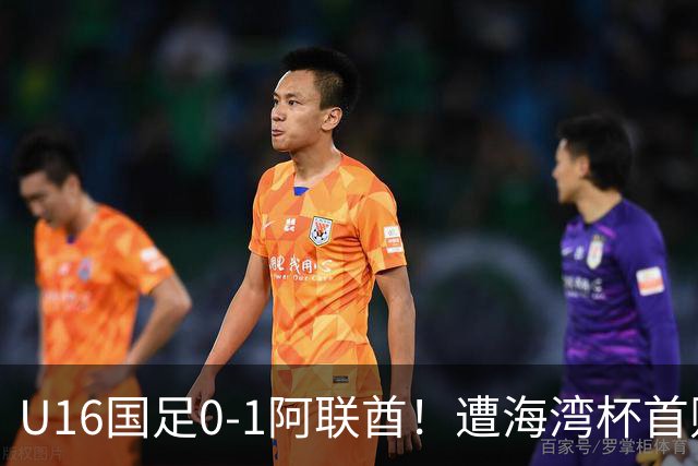 U16国足0-1阿联酋！遭海湾杯首败 跌第2+出线待定 李宇轩屡失良机